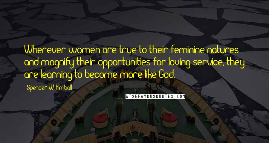 Spencer W. Kimball Quotes: Wherever women are true to their feminine natures and magnify their opportunities for loving service, they are learning to become more like God.