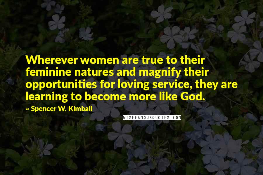 Spencer W. Kimball Quotes: Wherever women are true to their feminine natures and magnify their opportunities for loving service, they are learning to become more like God.