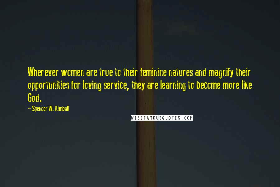 Spencer W. Kimball Quotes: Wherever women are true to their feminine natures and magnify their opportunities for loving service, they are learning to become more like God.