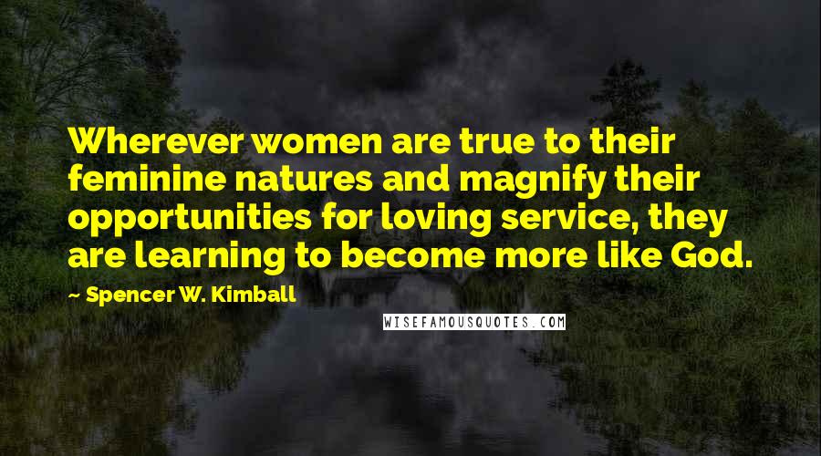 Spencer W. Kimball Quotes: Wherever women are true to their feminine natures and magnify their opportunities for loving service, they are learning to become more like God.