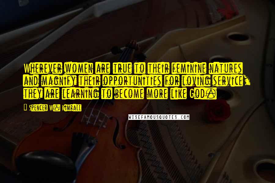 Spencer W. Kimball Quotes: Wherever women are true to their feminine natures and magnify their opportunities for loving service, they are learning to become more like God.