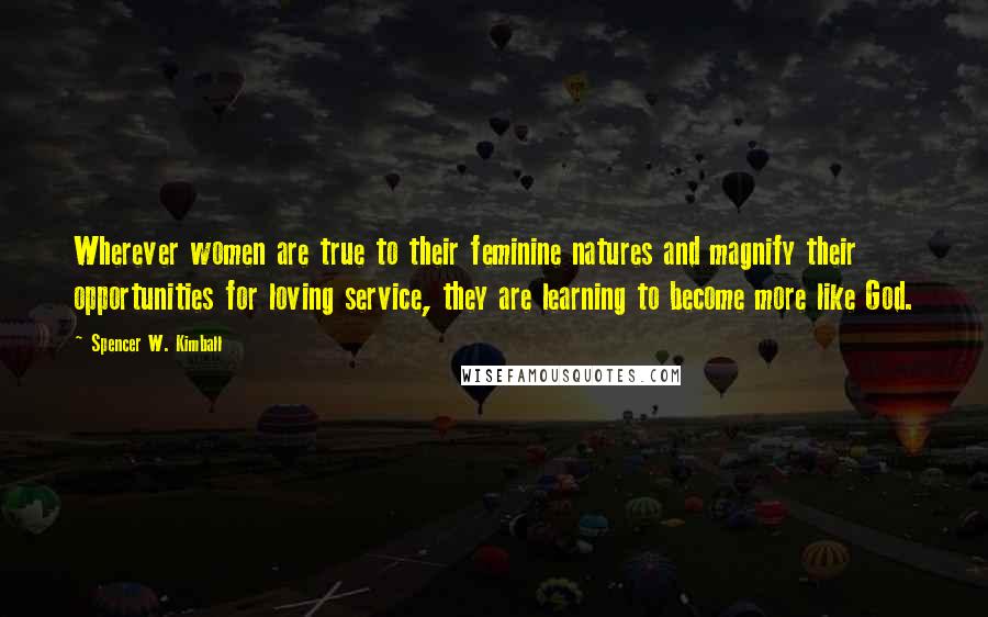 Spencer W. Kimball Quotes: Wherever women are true to their feminine natures and magnify their opportunities for loving service, they are learning to become more like God.