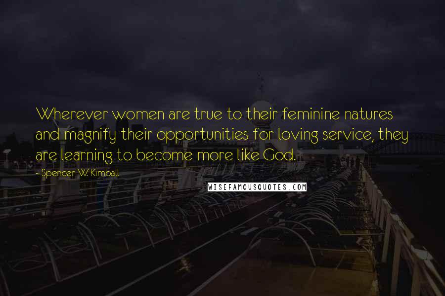 Spencer W. Kimball Quotes: Wherever women are true to their feminine natures and magnify their opportunities for loving service, they are learning to become more like God.