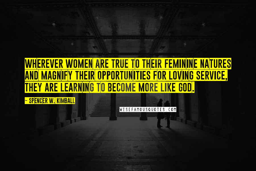 Spencer W. Kimball Quotes: Wherever women are true to their feminine natures and magnify their opportunities for loving service, they are learning to become more like God.