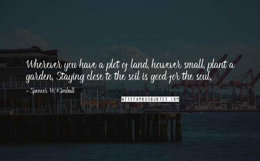 Spencer W. Kimball Quotes: Wherever you have a plot of land, however small, plant a garden. Staying close to the soil is good for the soul.