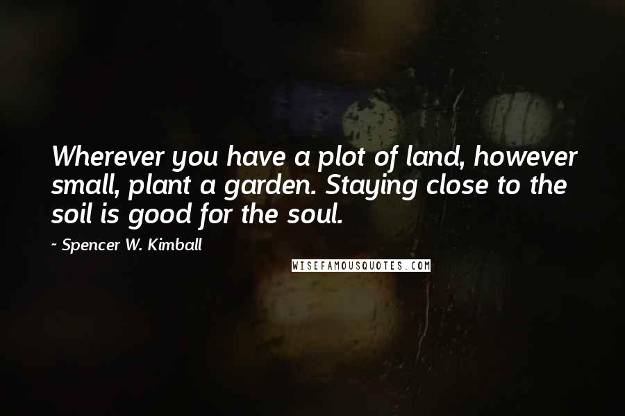 Spencer W. Kimball Quotes: Wherever you have a plot of land, however small, plant a garden. Staying close to the soil is good for the soul.