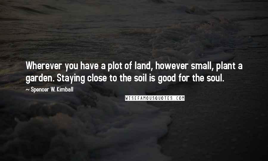 Spencer W. Kimball Quotes: Wherever you have a plot of land, however small, plant a garden. Staying close to the soil is good for the soul.
