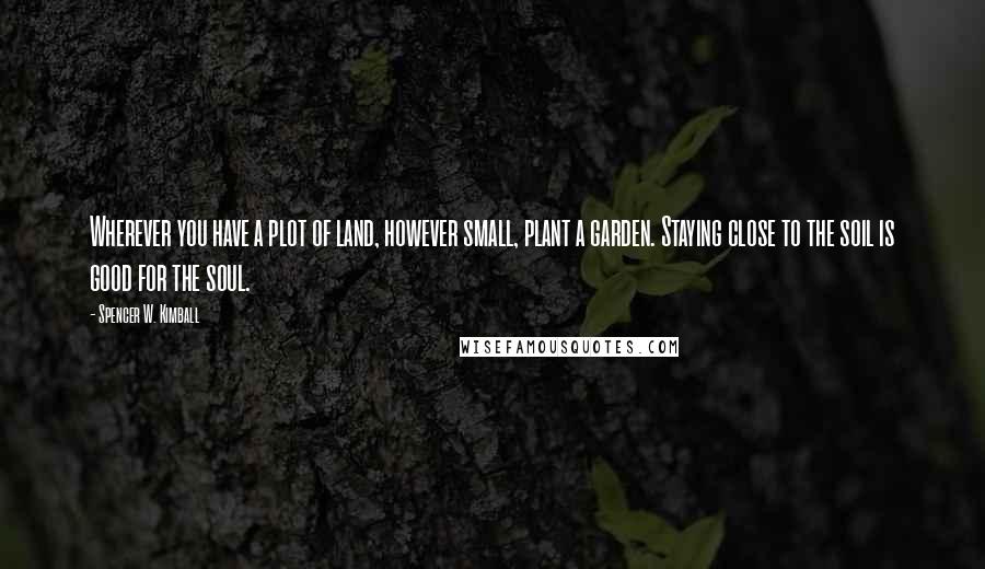 Spencer W. Kimball Quotes: Wherever you have a plot of land, however small, plant a garden. Staying close to the soil is good for the soul.