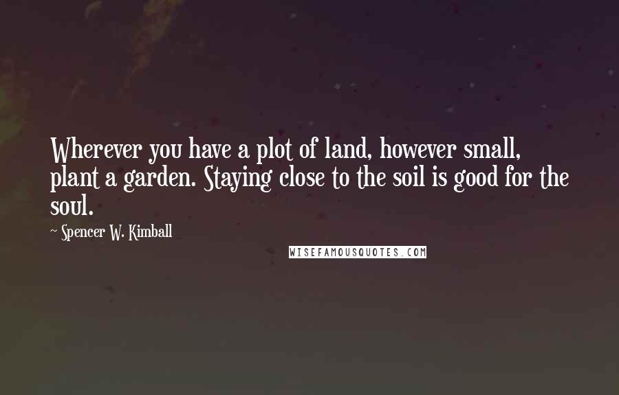 Spencer W. Kimball Quotes: Wherever you have a plot of land, however small, plant a garden. Staying close to the soil is good for the soul.