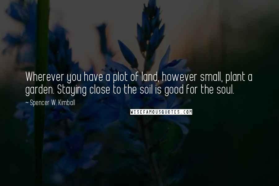Spencer W. Kimball Quotes: Wherever you have a plot of land, however small, plant a garden. Staying close to the soil is good for the soul.