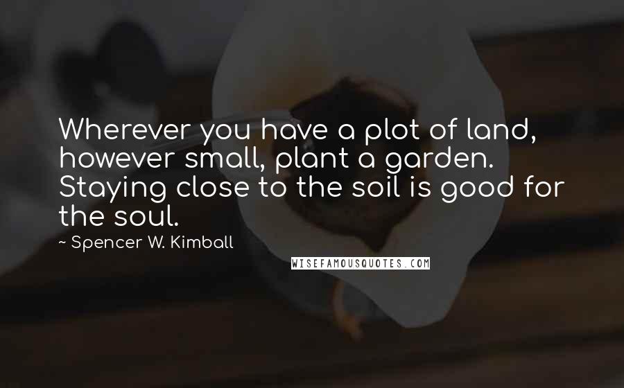 Spencer W. Kimball Quotes: Wherever you have a plot of land, however small, plant a garden. Staying close to the soil is good for the soul.