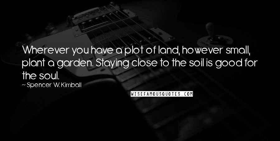 Spencer W. Kimball Quotes: Wherever you have a plot of land, however small, plant a garden. Staying close to the soil is good for the soul.