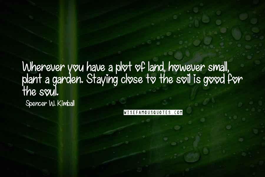 Spencer W. Kimball Quotes: Wherever you have a plot of land, however small, plant a garden. Staying close to the soil is good for the soul.