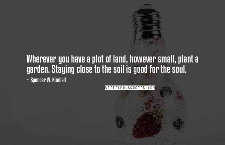 Spencer W. Kimball Quotes: Wherever you have a plot of land, however small, plant a garden. Staying close to the soil is good for the soul.