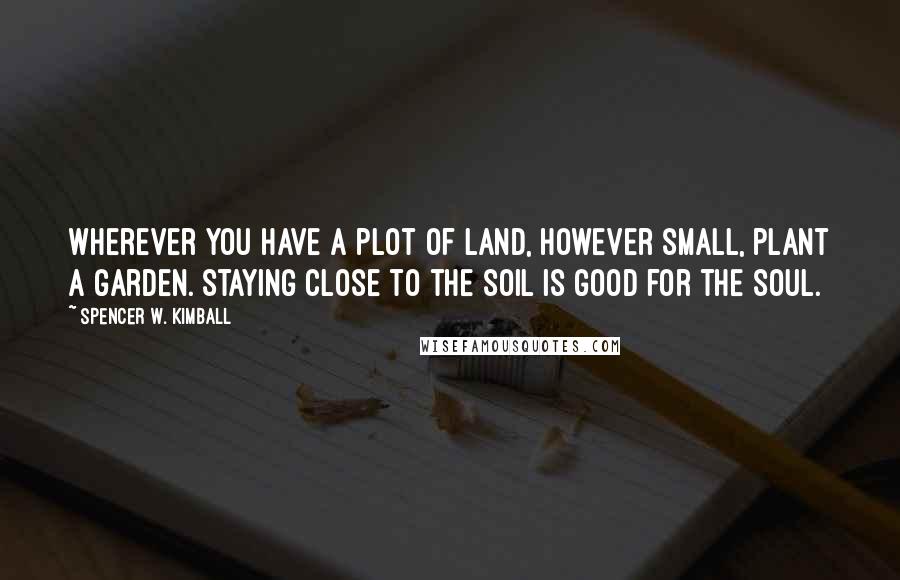 Spencer W. Kimball Quotes: Wherever you have a plot of land, however small, plant a garden. Staying close to the soil is good for the soul.