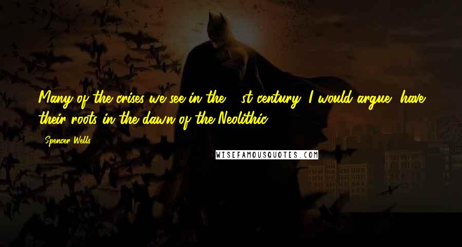 Spencer Wells Quotes: Many of the crises we see in the 21st century, I would argue, have their roots in the dawn of the Neolithic.