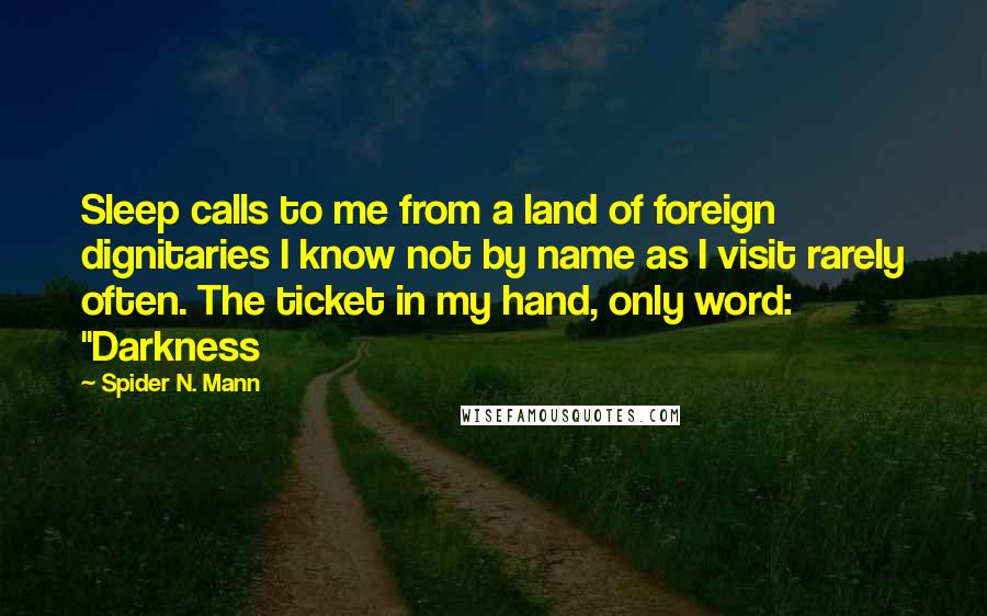 Spider N. Mann Quotes: Sleep calls to me from a land of foreign dignitaries I know not by name as I visit rarely often. The ticket in my hand, only word: "Darkness