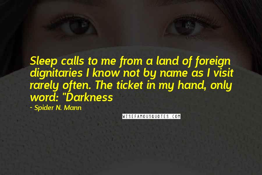 Spider N. Mann Quotes: Sleep calls to me from a land of foreign dignitaries I know not by name as I visit rarely often. The ticket in my hand, only word: "Darkness