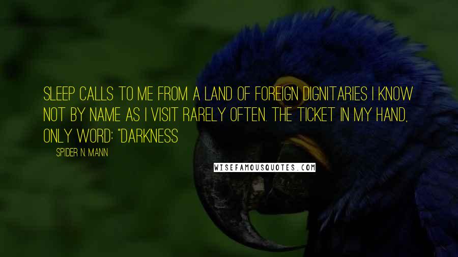 Spider N. Mann Quotes: Sleep calls to me from a land of foreign dignitaries I know not by name as I visit rarely often. The ticket in my hand, only word: "Darkness