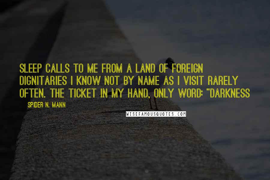 Spider N. Mann Quotes: Sleep calls to me from a land of foreign dignitaries I know not by name as I visit rarely often. The ticket in my hand, only word: "Darkness