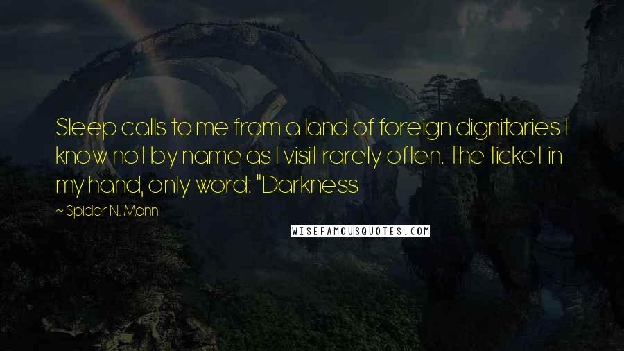 Spider N. Mann Quotes: Sleep calls to me from a land of foreign dignitaries I know not by name as I visit rarely often. The ticket in my hand, only word: "Darkness