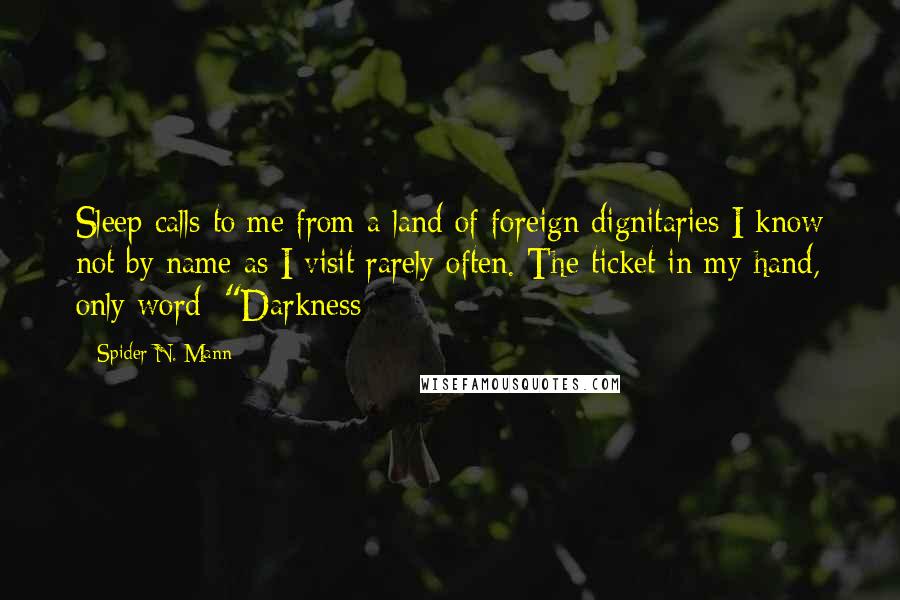 Spider N. Mann Quotes: Sleep calls to me from a land of foreign dignitaries I know not by name as I visit rarely often. The ticket in my hand, only word: "Darkness