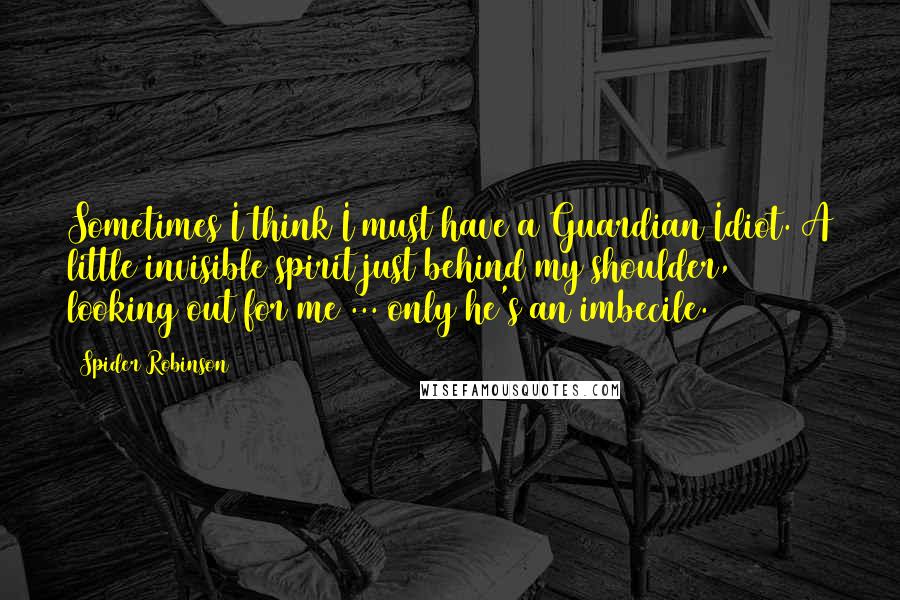 Spider Robinson Quotes: Sometimes I think I must have a Guardian Idiot. A little invisible spirit just behind my shoulder, looking out for me ... only he's an imbecile.