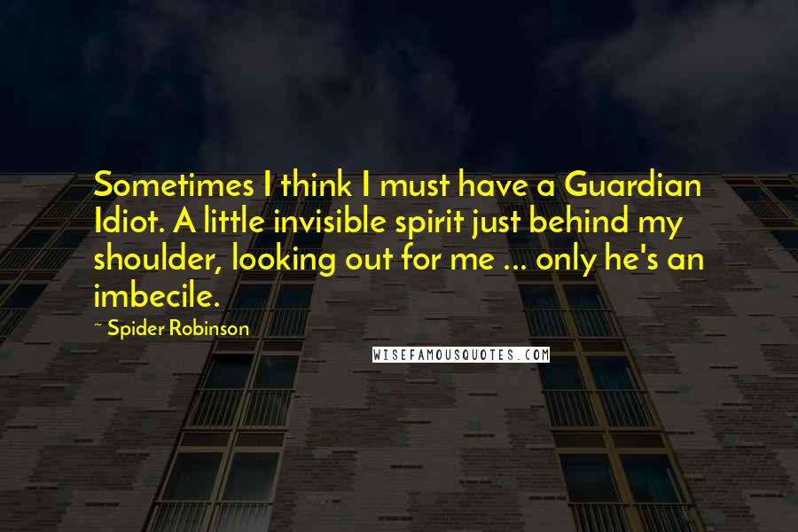Spider Robinson Quotes: Sometimes I think I must have a Guardian Idiot. A little invisible spirit just behind my shoulder, looking out for me ... only he's an imbecile.