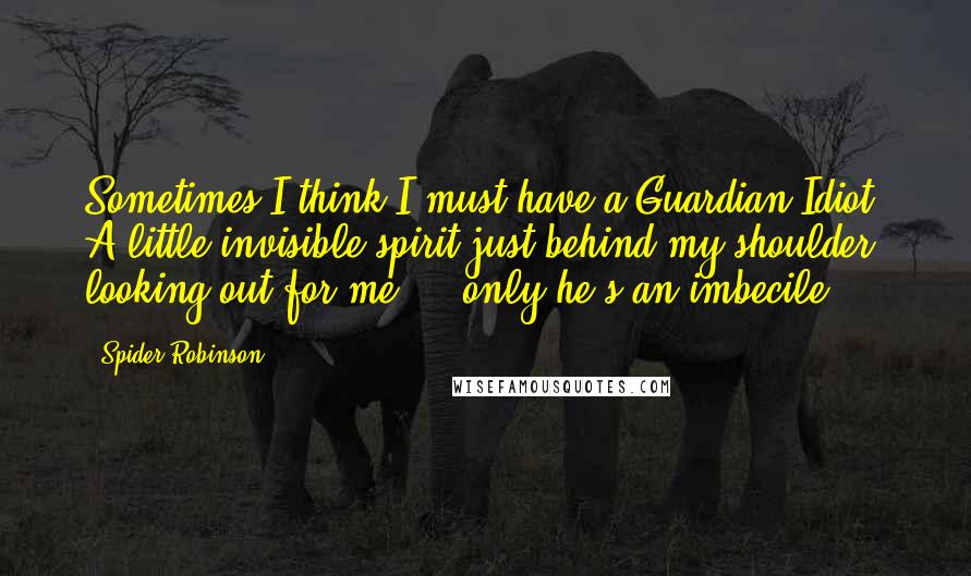 Spider Robinson Quotes: Sometimes I think I must have a Guardian Idiot. A little invisible spirit just behind my shoulder, looking out for me ... only he's an imbecile.