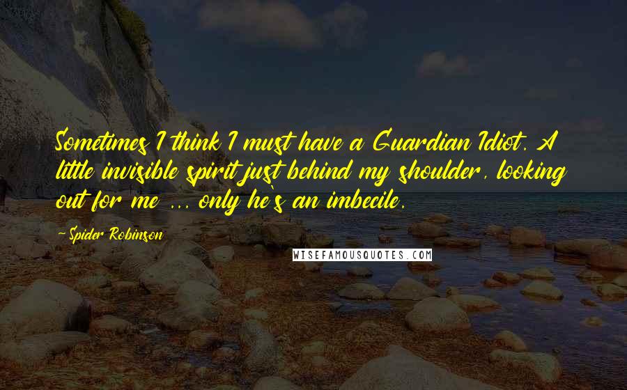 Spider Robinson Quotes: Sometimes I think I must have a Guardian Idiot. A little invisible spirit just behind my shoulder, looking out for me ... only he's an imbecile.