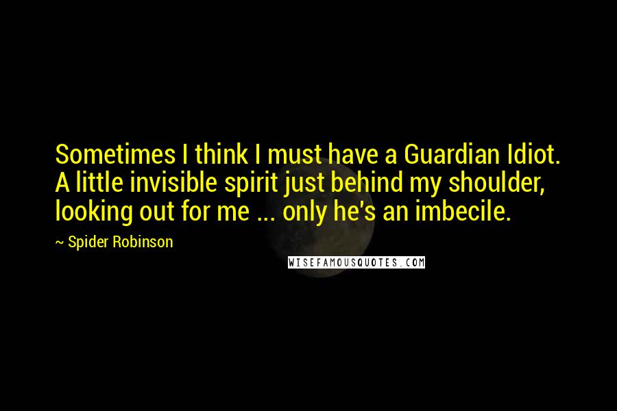 Spider Robinson Quotes: Sometimes I think I must have a Guardian Idiot. A little invisible spirit just behind my shoulder, looking out for me ... only he's an imbecile.