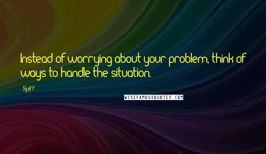 Spiff Quotes: Instead of worrying about your problem, think of ways to handle the situation.