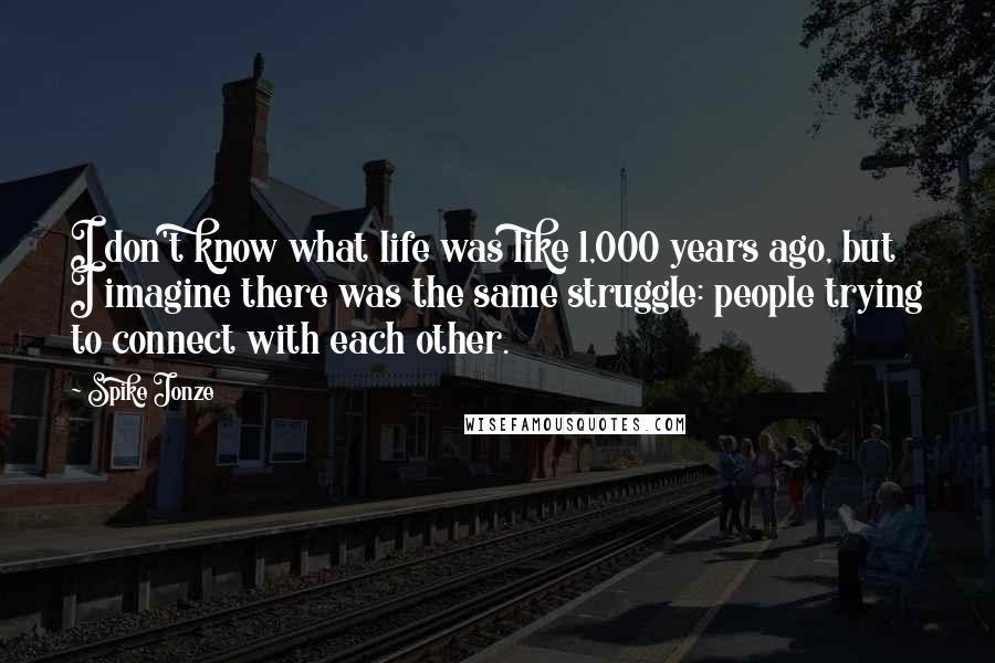 Spike Jonze Quotes: I don't know what life was like 1,000 years ago, but I imagine there was the same struggle: people trying to connect with each other.