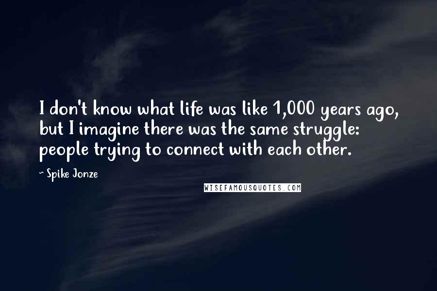 Spike Jonze Quotes: I don't know what life was like 1,000 years ago, but I imagine there was the same struggle: people trying to connect with each other.