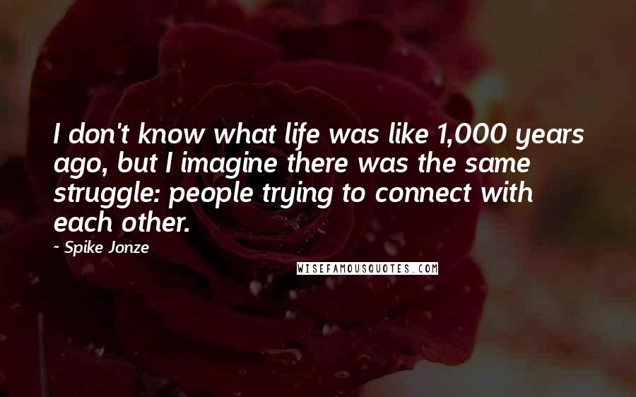 Spike Jonze Quotes: I don't know what life was like 1,000 years ago, but I imagine there was the same struggle: people trying to connect with each other.