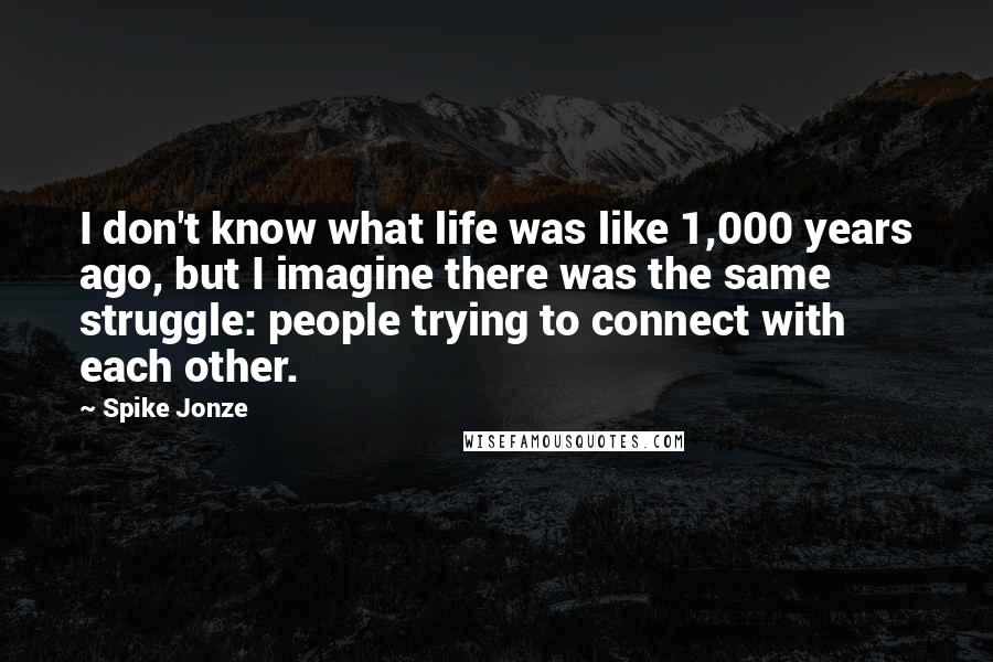 Spike Jonze Quotes: I don't know what life was like 1,000 years ago, but I imagine there was the same struggle: people trying to connect with each other.