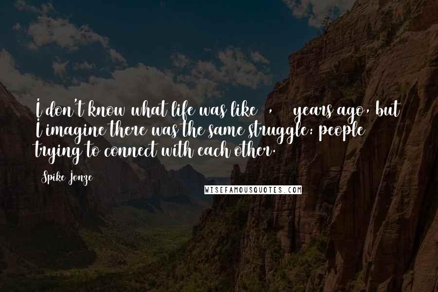 Spike Jonze Quotes: I don't know what life was like 1,000 years ago, but I imagine there was the same struggle: people trying to connect with each other.