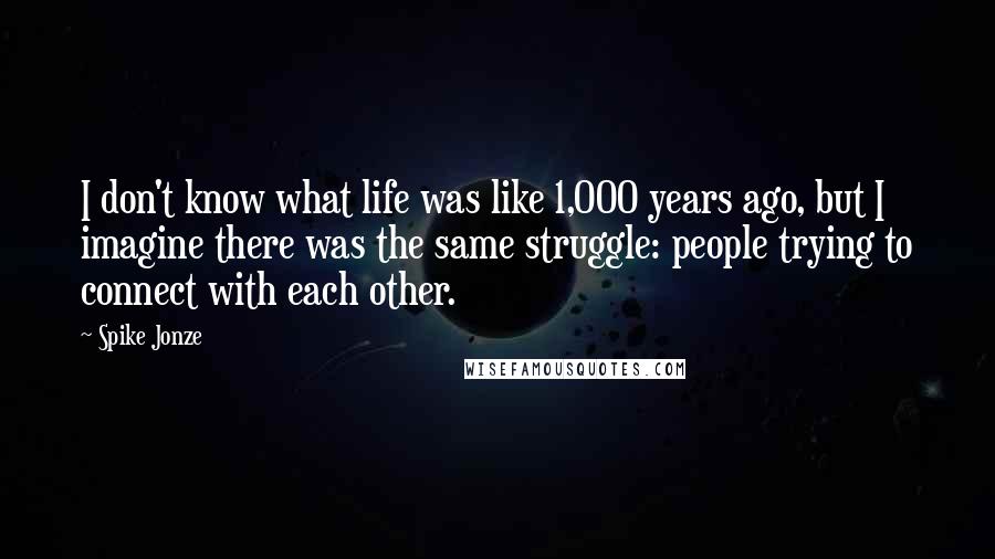 Spike Jonze Quotes: I don't know what life was like 1,000 years ago, but I imagine there was the same struggle: people trying to connect with each other.