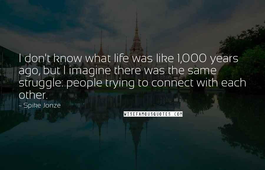 Spike Jonze Quotes: I don't know what life was like 1,000 years ago, but I imagine there was the same struggle: people trying to connect with each other.