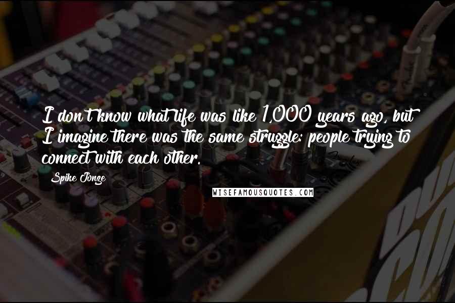 Spike Jonze Quotes: I don't know what life was like 1,000 years ago, but I imagine there was the same struggle: people trying to connect with each other.
