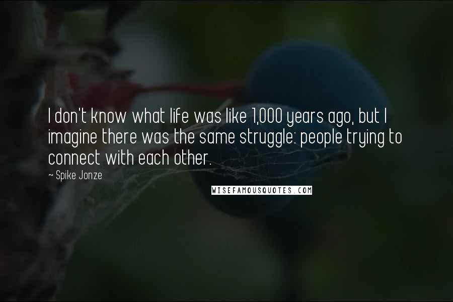 Spike Jonze Quotes: I don't know what life was like 1,000 years ago, but I imagine there was the same struggle: people trying to connect with each other.