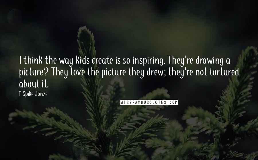 Spike Jonze Quotes: I think the way kids create is so inspiring. They're drawing a picture? They love the picture they drew; they're not tortured about it.