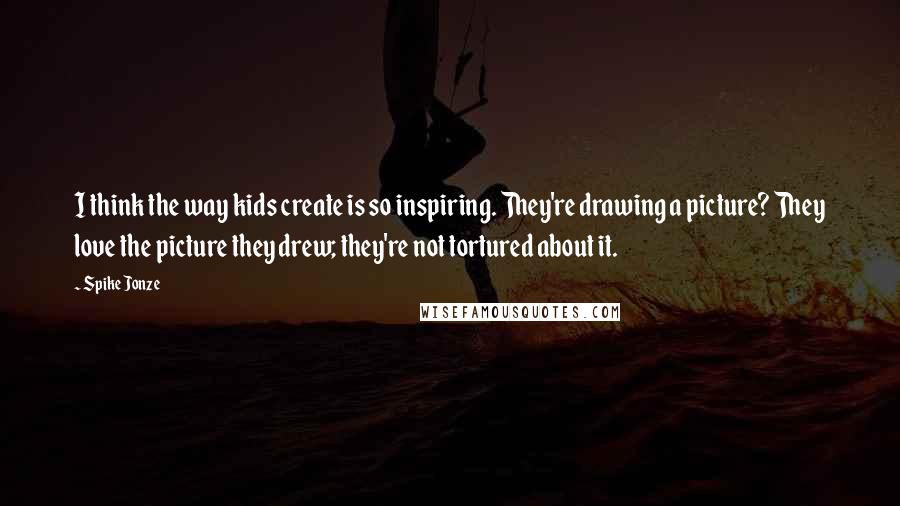 Spike Jonze Quotes: I think the way kids create is so inspiring. They're drawing a picture? They love the picture they drew; they're not tortured about it.