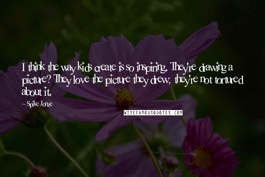 Spike Jonze Quotes: I think the way kids create is so inspiring. They're drawing a picture? They love the picture they drew; they're not tortured about it.