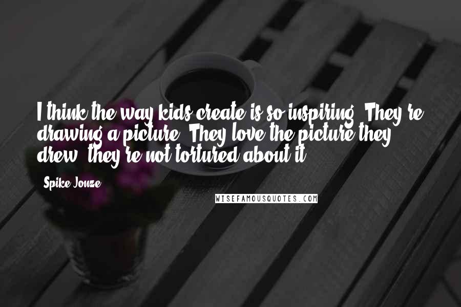 Spike Jonze Quotes: I think the way kids create is so inspiring. They're drawing a picture? They love the picture they drew; they're not tortured about it.