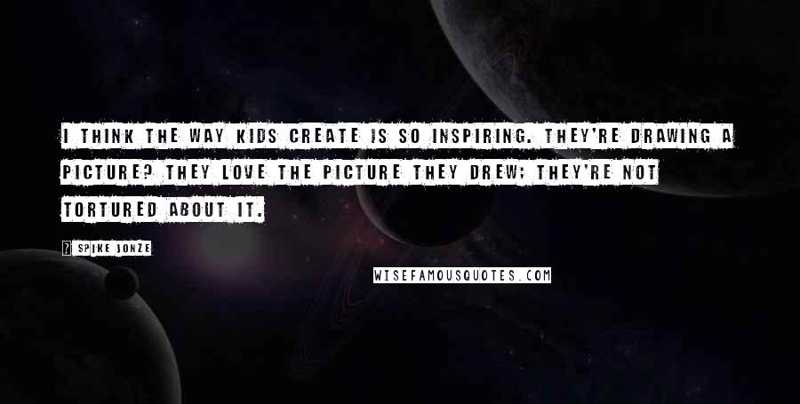 Spike Jonze Quotes: I think the way kids create is so inspiring. They're drawing a picture? They love the picture they drew; they're not tortured about it.