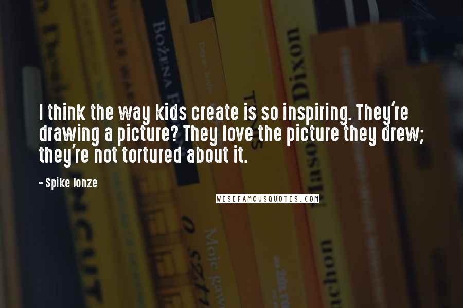 Spike Jonze Quotes: I think the way kids create is so inspiring. They're drawing a picture? They love the picture they drew; they're not tortured about it.