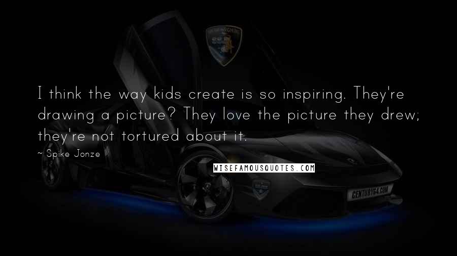 Spike Jonze Quotes: I think the way kids create is so inspiring. They're drawing a picture? They love the picture they drew; they're not tortured about it.