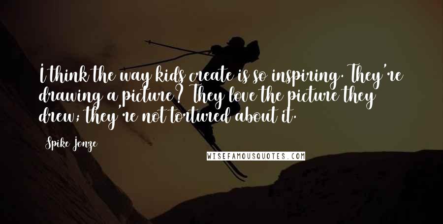 Spike Jonze Quotes: I think the way kids create is so inspiring. They're drawing a picture? They love the picture they drew; they're not tortured about it.