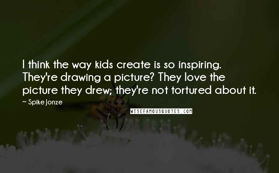 Spike Jonze Quotes: I think the way kids create is so inspiring. They're drawing a picture? They love the picture they drew; they're not tortured about it.